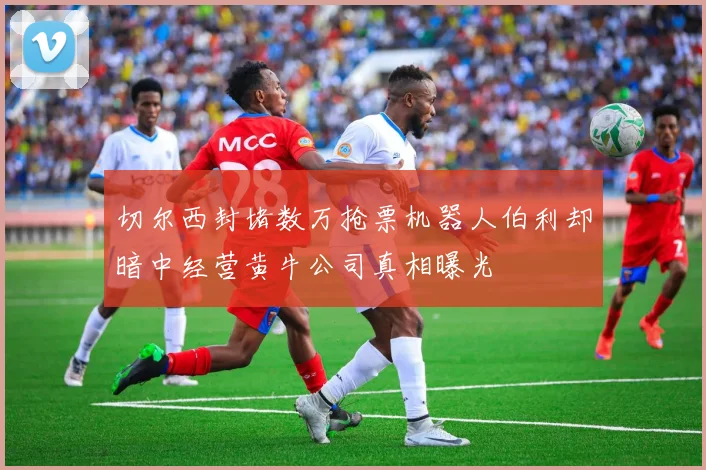 切尔西封堵数万抢票机器人伯利却暗中经营黄牛公司真相曝光