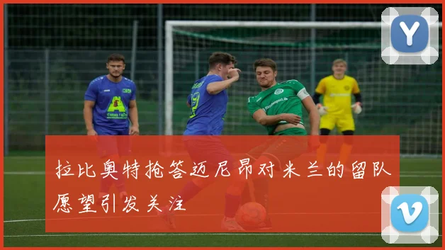 拉比奥特抢答迈尼昂对米兰的留队愿望引发关注