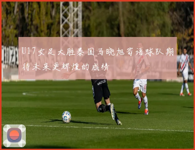 U17女足大胜泰国马晓旭寄语球队期待未来更辉煌的成绩