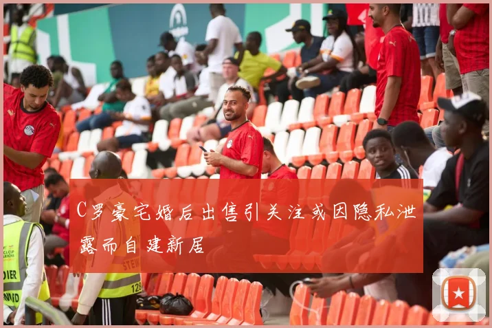 C罗豪宅婚后出售引关注或因隐私泄露而自建新居