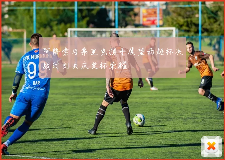 阿隆索与弗里克携手展望西超杯决战时刻共庆奖杯荣耀