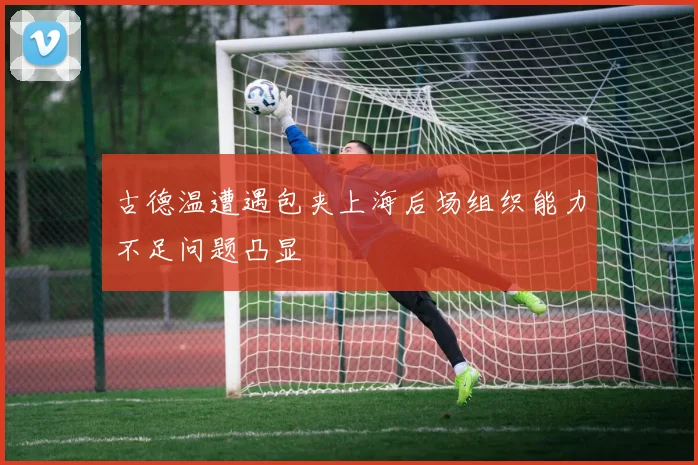 古德温遭遇包夹上海后场组织能力不足问题凸显