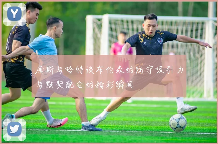 唐斯与哈特谈布伦森的防守吸引力与默契配合的精彩瞬间