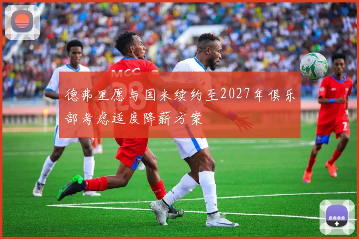 德弗里愿与国米续约至2027年俱乐部考虑适度降薪方案