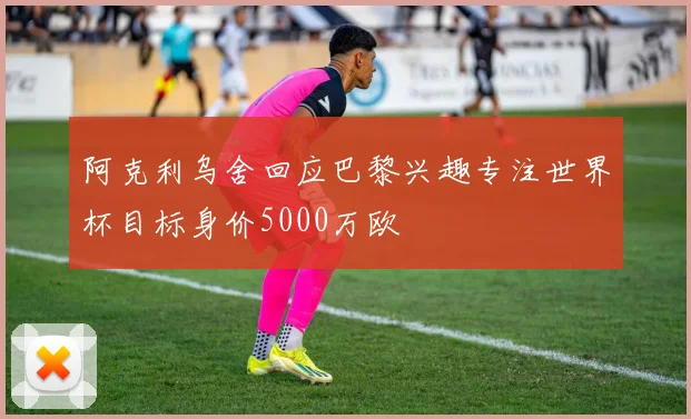 阿克利乌舍回应巴黎兴趣专注世界杯目标身价5000万欧