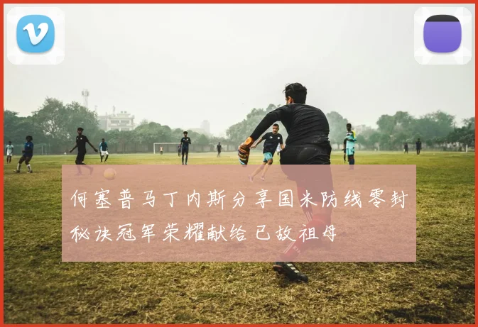 何塞普马丁内斯分享国米防线零封秘诀冠军荣耀献给已故祖母