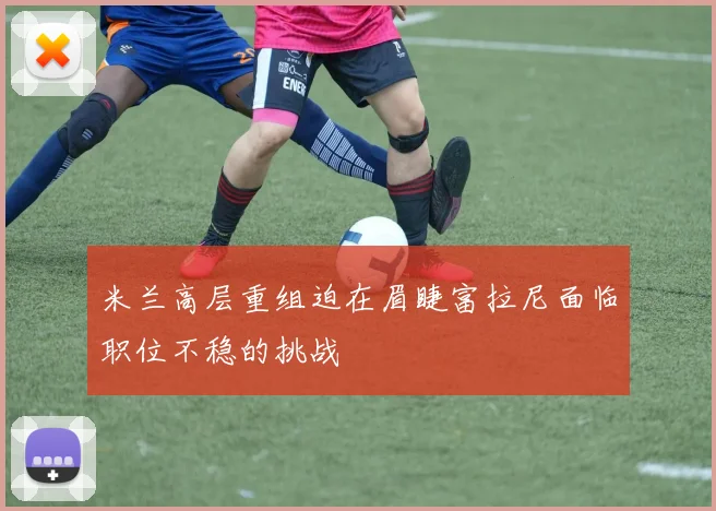 米兰高层重组迫在眉睫富拉尼面临职位不稳的挑战