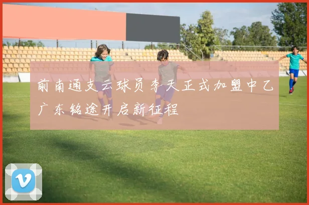 前南通支云球员李天正式加盟中乙广东铭途开启新征程