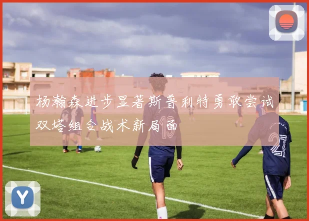 杨瀚森进步显著斯普利特勇敢尝试双塔组合战术新局面