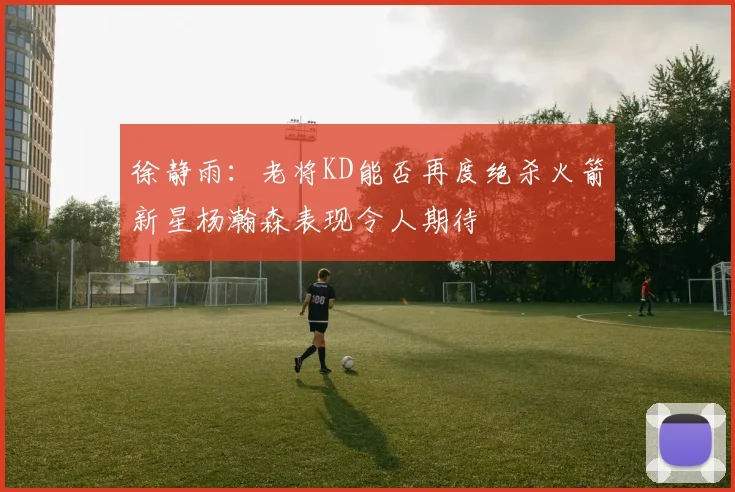 徐静雨：老将KD能否再度绝杀火箭新星杨瀚森表现令人期待