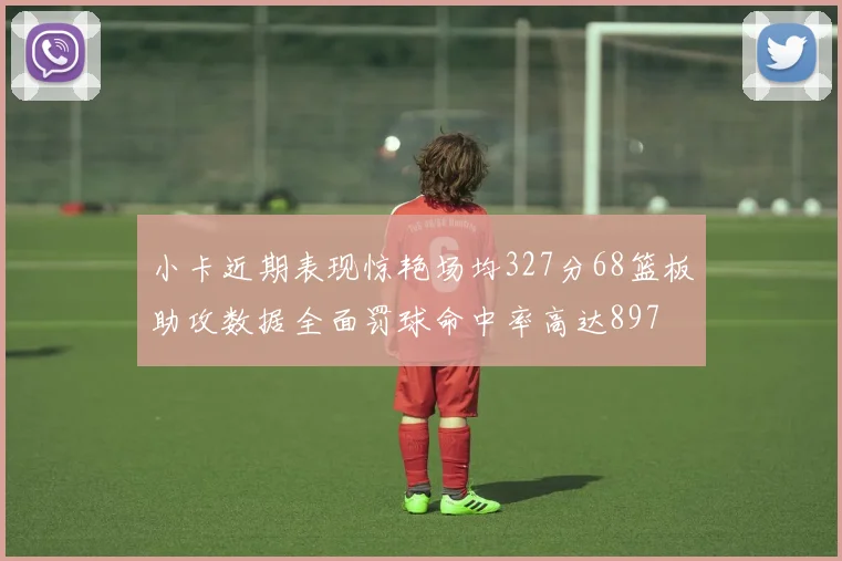 小卡近期表现惊艳场均327分68篮板助攻数据全面罚球命中率高达897