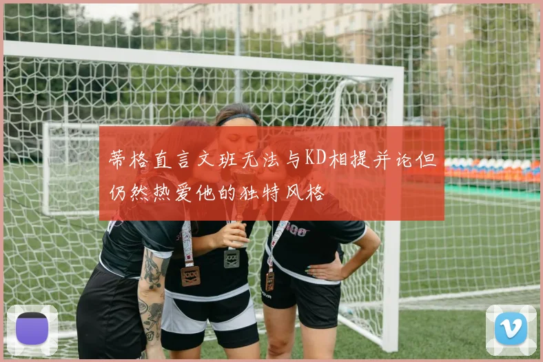 蒂格直言文班无法与KD相提并论但仍然热爱他的独特风格